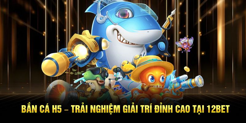 Bắn Cá H5 – Trải Nghiệm Giải Trí Đỉnh Cao Tại 12BET