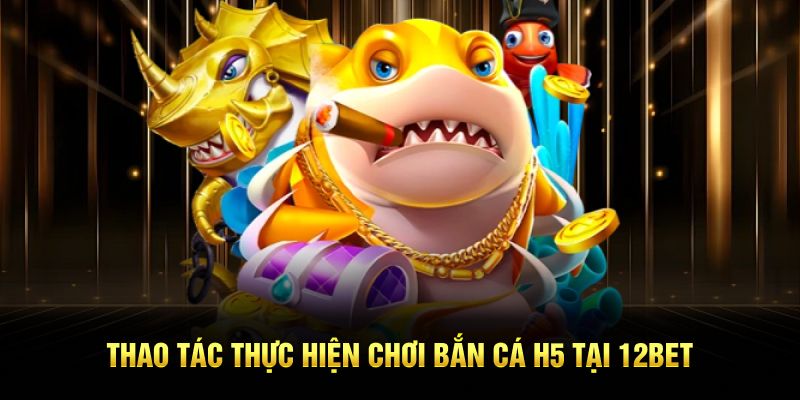  Thao tác thực hiện chơi bắn cá H5 tại 12BET